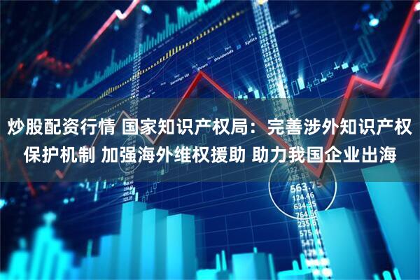 炒股配资行情 国家知识产权局：完善涉外知识产权保护机制 加强海外维权援助 助力我国企业出海
