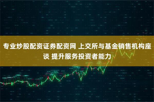 专业炒股配资证券配资网 上交所与基金销售机构座谈 提升服务投资者能力