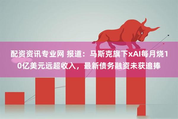 配资资讯专业网 报道：马斯克旗下xAI每月烧10亿美元远超收入，最新债务融资未获追捧