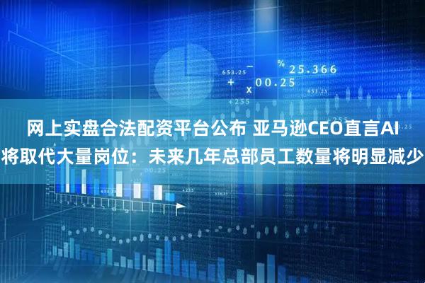 网上实盘合法配资平台公布 亚马逊CEO直言AI将取代大量岗位：未来几年总部员工数量将明显减少