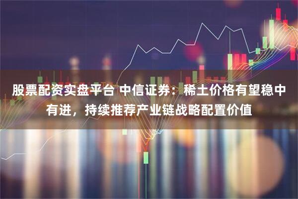 股票配资实盘平台 中信证券：稀土价格有望稳中有进，持续推荐产业链战略配置价值