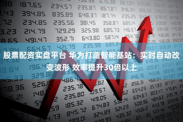 股票配资实盘平台 华为打造智能基站：实时自动改变波形 效率提升30倍以上