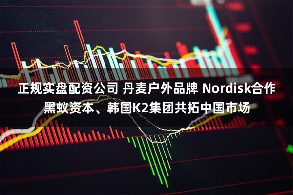 正规实盘配资公司 丹麦户外品牌 Nordisk合作黑蚁资本、韩国K2集团共拓中国市场