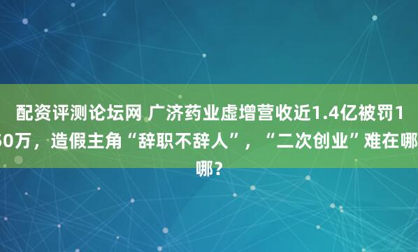 配资评测论坛网 广济药业虚增营收近1.4亿被罚150万，造假主角“辞职不辞人”，“二次创业”难在哪？