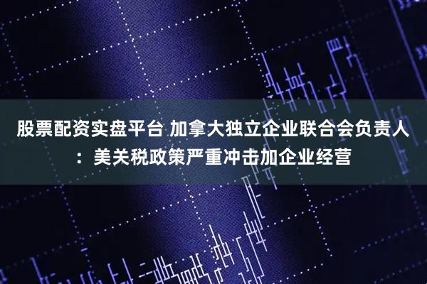 股票配资实盘平台 加拿大独立企业联合会负责人：美关税政策严重冲击加企业经营