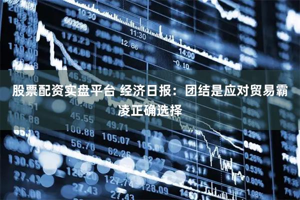 股票配资实盘平台 经济日报：团结是应对贸易霸凌正确选择
