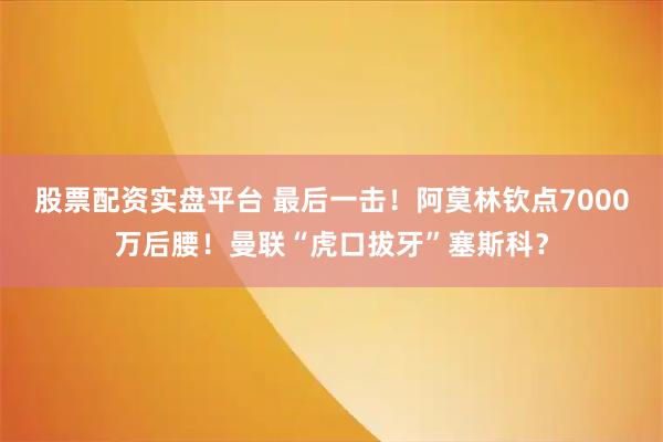 股票配资实盘平台 最后一击！阿莫林钦点7000万后腰！曼联“虎口拔牙”塞斯科？