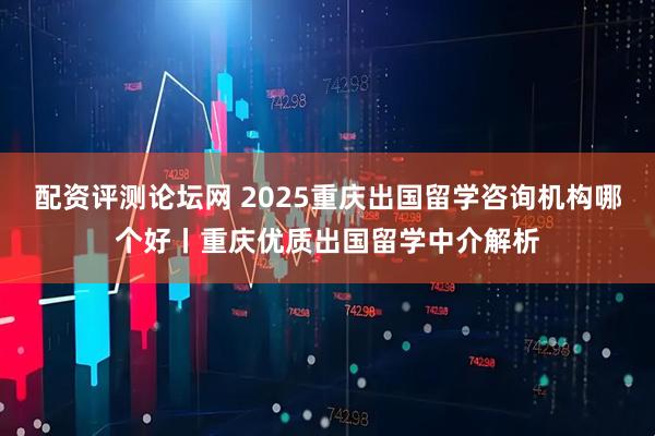 配资评测论坛网 2025重庆出国留学咨询机构哪个好丨重庆优质出国留学中介解析