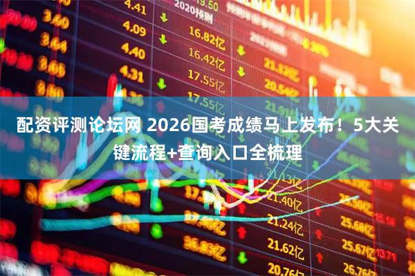配资评测论坛网 2026国考成绩马上发布！5大关键流程+查询入口全梳理