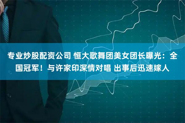 专业炒股配资公司 恒大歌舞团美女团长曝光：全国冠军！与许家印深情对唱 出事后迅速嫁人