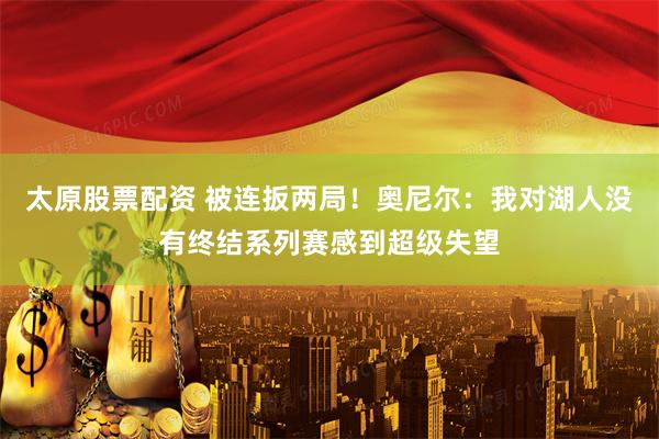 太原股票配资 被连扳两局！奥尼尔：我对湖人没有终结系列赛感到超级失望