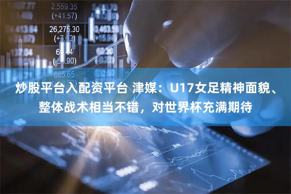 炒股平台入配资平台 津媒：U17女足精神面貌、整体战术相当不错，对世界杯充满期待