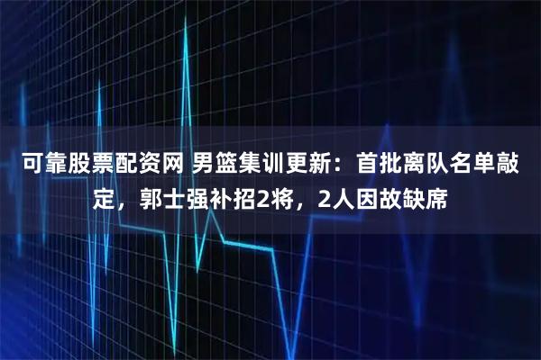 可靠股票配资网 男篮集训更新：首批离队名单敲定，郭士强补招2将，2人因故缺席