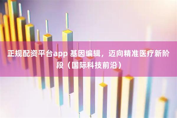 正规配资平台app 基因编辑，迈向精准医疗新阶段（国际科技前沿）