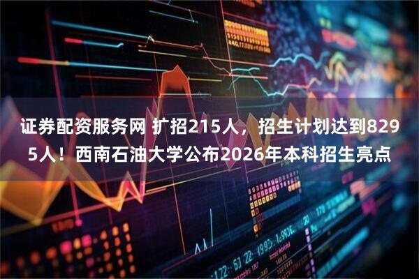 证券配资服务网 扩招215人，招生计划达到8295人！西南石油大学公布2026年本科招生亮点