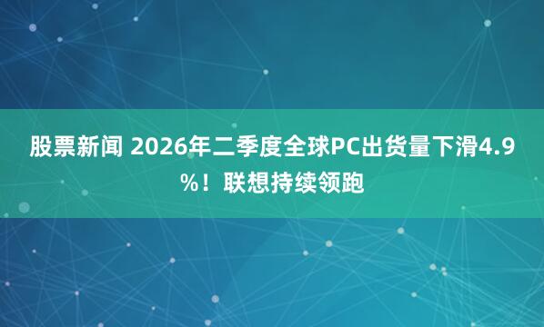 股票新闻 2026年二季度全球PC出货量下滑4.9%！联想持续领跑