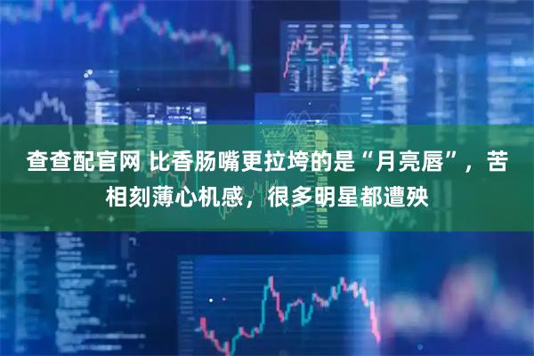查查配官网 比香肠嘴更拉垮的是“月亮唇”，苦相刻薄心机感，很多明星都遭殃