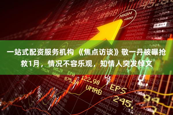 一站式配资服务机构 《焦点访谈》敬一丹被曝抢救1月，情况不容乐观，知情人突发悼文