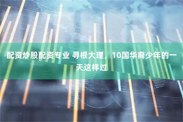 配资炒股配资专业 寻根大理，10国华裔少年的一天这样过