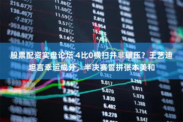 股票配资实盘论坛 4比0横扫并非碾压？王艺迪坦言幸运成分，半决赛誓拼张本美和