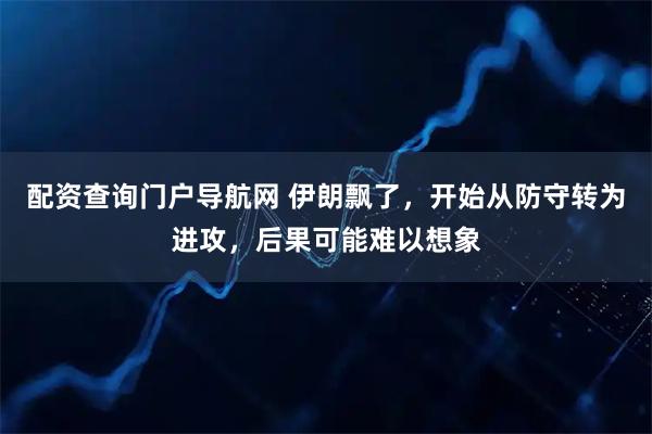 配资查询门户导航网 伊朗飘了，开始从防守转为进攻，后果可能难以想象