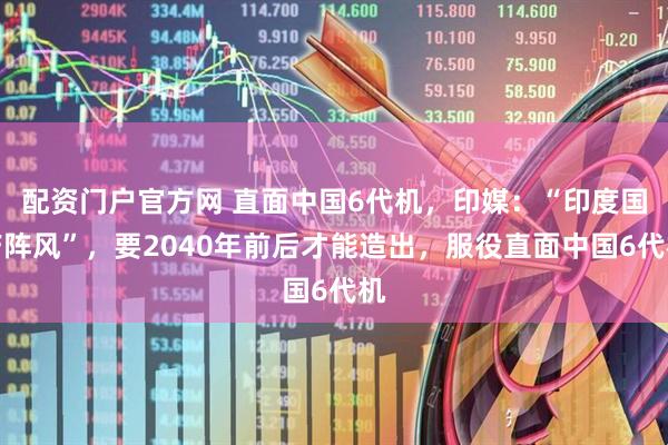 配资门户官方网 直面中国6代机，印媒：“印度国产阵风”，要2040年前后才能造出，服役直面中国6代机