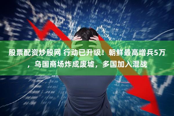 股票配资炒股网 行动已升级！朝鲜最高增兵5万，乌国商场炸成废墟，多国加入混战