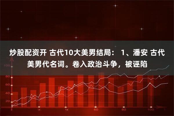 炒股配资开 古代10大美男结局： 1、潘安 古代美男代名词。卷入政治斗争，被诬陷