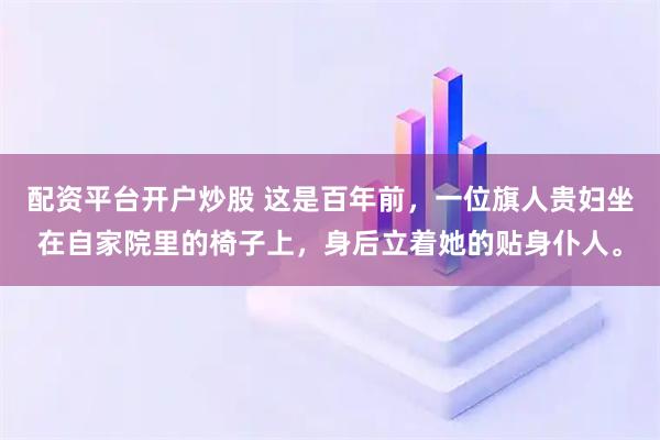 配资平台开户炒股 这是百年前，一位旗人贵妇坐在自家院里的椅子上，身后立着她的贴身仆人。