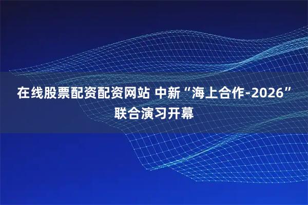在线股票配资配资网站 中新“海上合作-2026”联合演习开幕