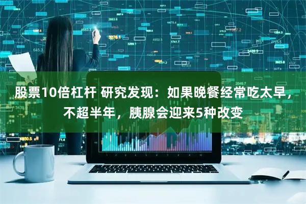 股票10倍杠杆 研究发现：如果晚餐经常吃太早，不超半年，胰腺会迎来5种改变