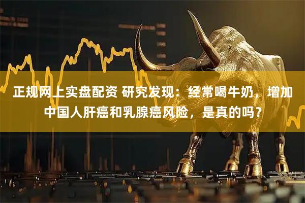 正规网上实盘配资 研究发现:经常喝牛奶,增加中国人肝癌和乳腺癌风险,是真的吗?