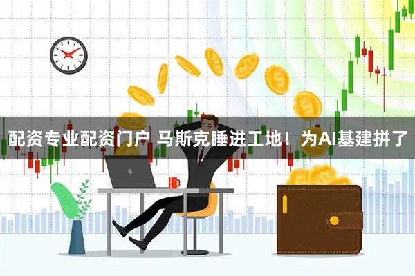 配资专业配资门户 马斯克睡进工地！为AI基建拼了