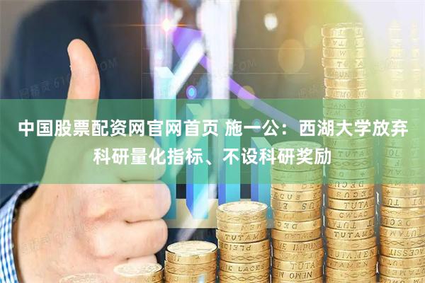 中国股票配资网官网首页 施一公：西湖大学放弃科研量化指标、不设科研奖励